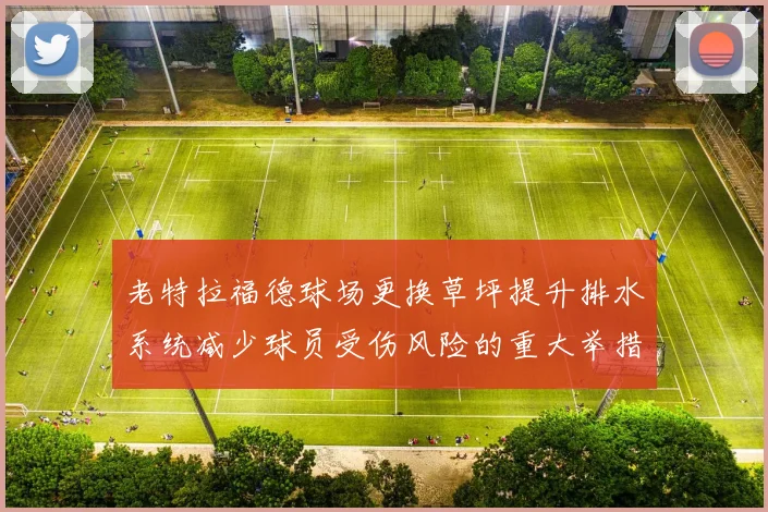 老特拉福德球场更换草坪提升排水系统减少球员受伤风险的重大举措