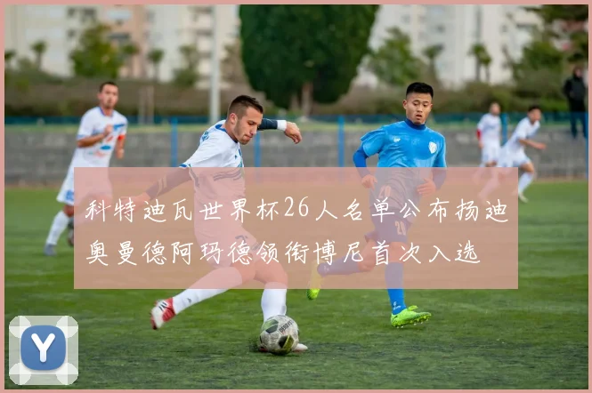 科特迪瓦世界杯26人名单公布扬迪奥曼德阿玛德领衔博尼首次入选