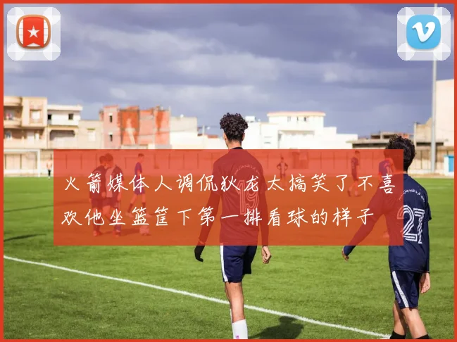 火箭媒体人调侃狄龙太搞笑了不喜欢他坐篮筐下第一排看球的样子