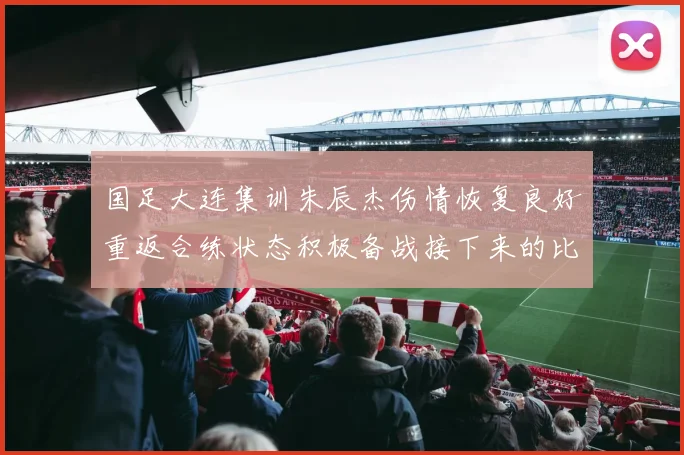 国足大连集训朱辰杰伤情恢复良好重返合练状态积极备战接下来的比赛
