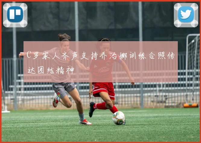 C罗家人齐声支持乔治娜训练合照传达团结精神