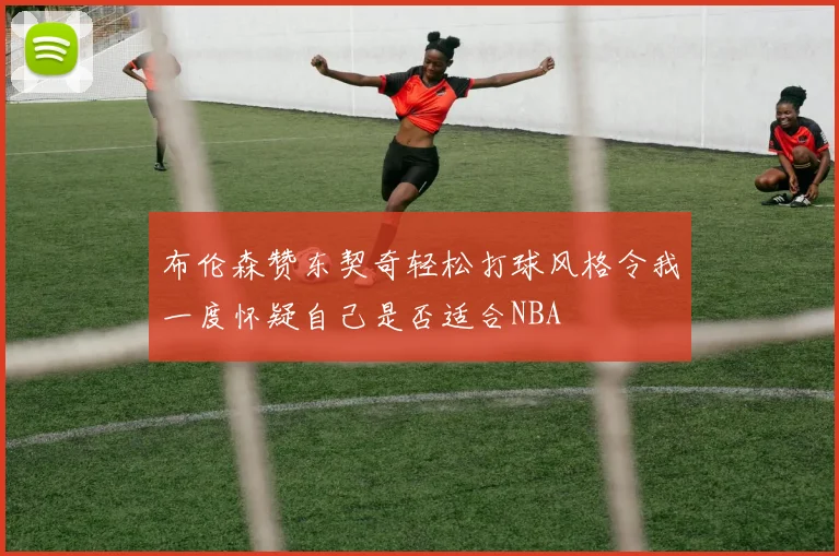 布伦森赞东契奇轻松打球风格令我一度怀疑自己是否适合NBA