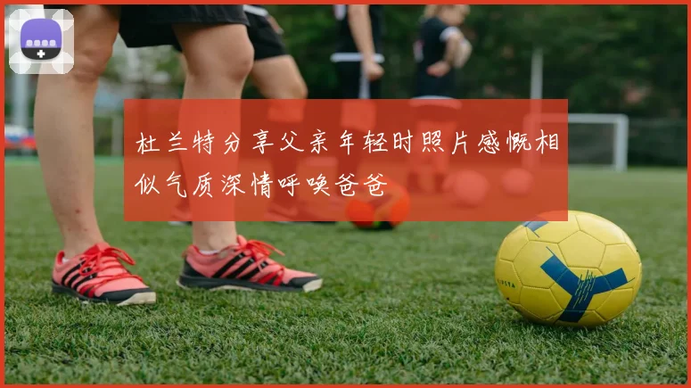 杜兰特分享父亲年轻时照片感慨相似气质深情呼唤爸爸