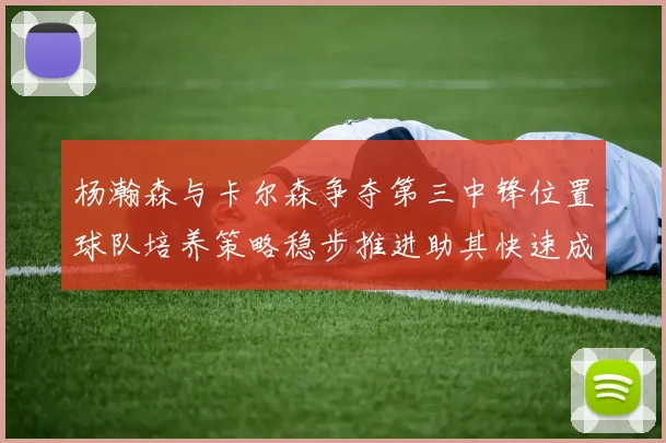 杨瀚森与卡尔森争夺第三中锋位置球队培养策略稳步推进助其快速成长