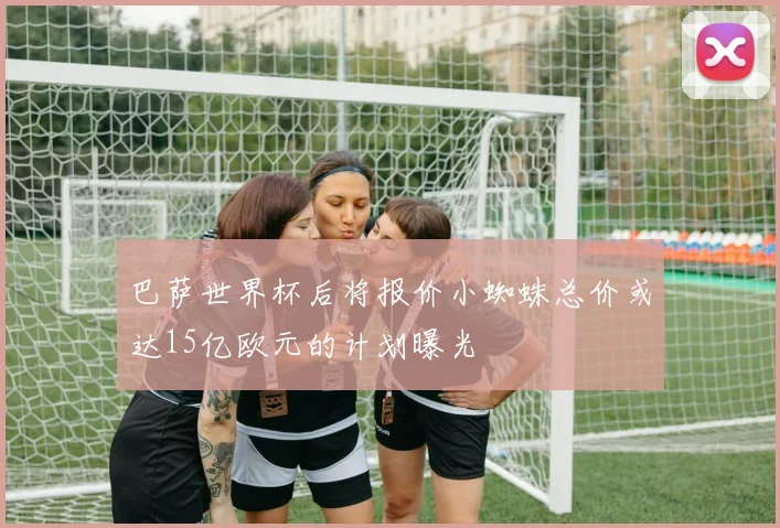 巴萨世界杯后将报价小蜘蛛总价或达15亿欧元的计划曝光