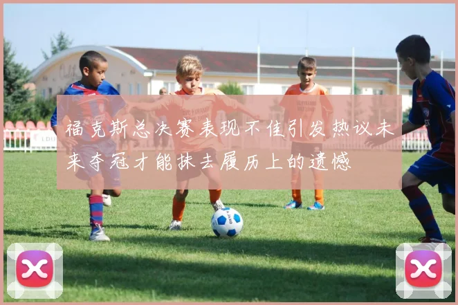 福克斯总决赛表现不佳引发热议未来夺冠才能抹去履历上的遗憾