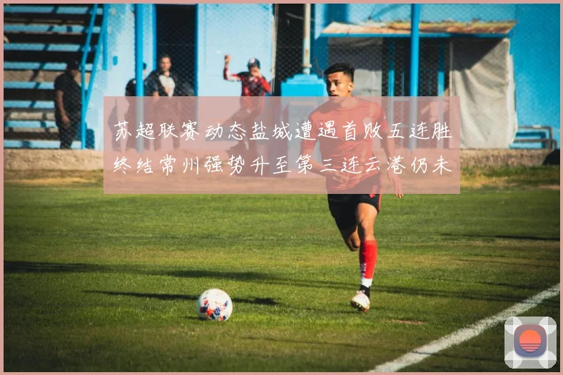 苏超联赛动态盐城遭遇首败五连胜终结常州强势升至第三连云港仍未尝胜绩