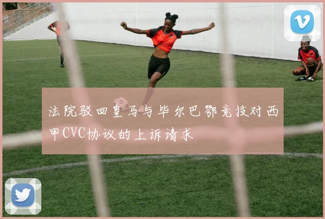 法院驳回皇马与毕尔巴鄂竞技对西甲CVC协议的上诉请求