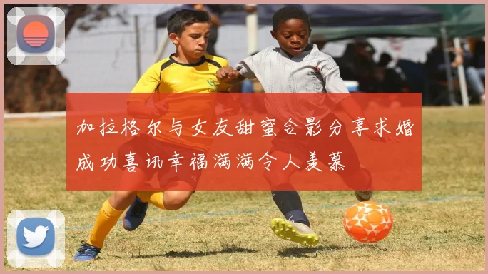 加拉格尔与女友甜蜜合影分享求婚成功喜讯幸福满满令人羡慕