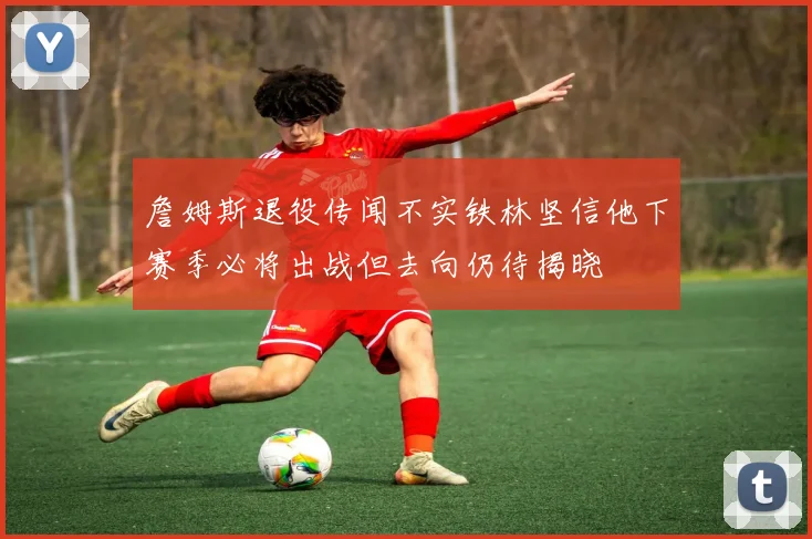 詹姆斯退役传闻不实铁林坚信他下赛季必将出战但去向仍待揭晓