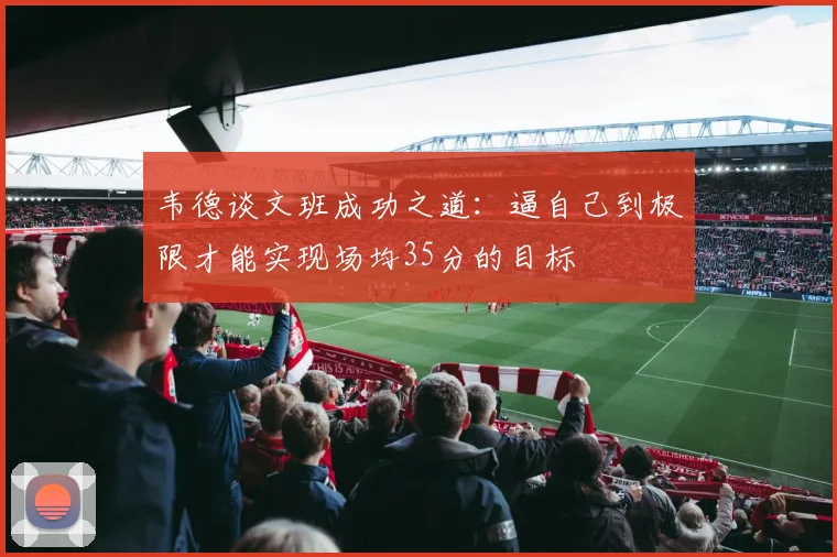 韦德谈文班成功之道：逼自己到极限才能实现场均35分的目标