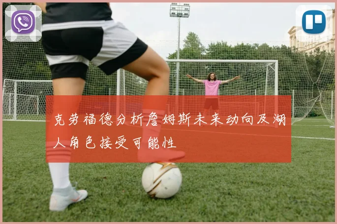 克劳福德分析詹姆斯未来动向及湖人角色接受可能性